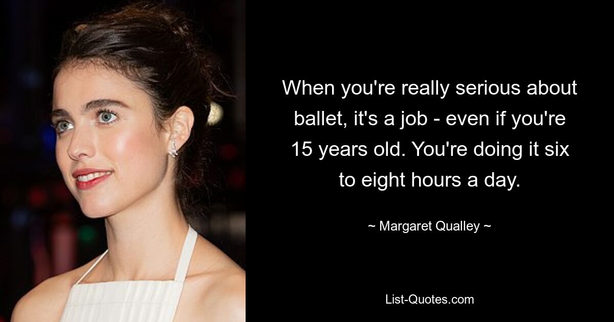 When you're really serious about ballet, it's a job - even if you're 15 years old. You're doing it six to eight hours a day. — © Margaret Qualley