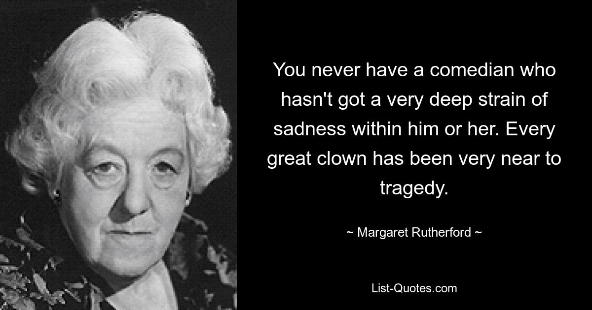 You never have a comedian who hasn't got a very deep strain of sadness within him or her. Every great clown has been very near to tragedy. — © Margaret Rutherford