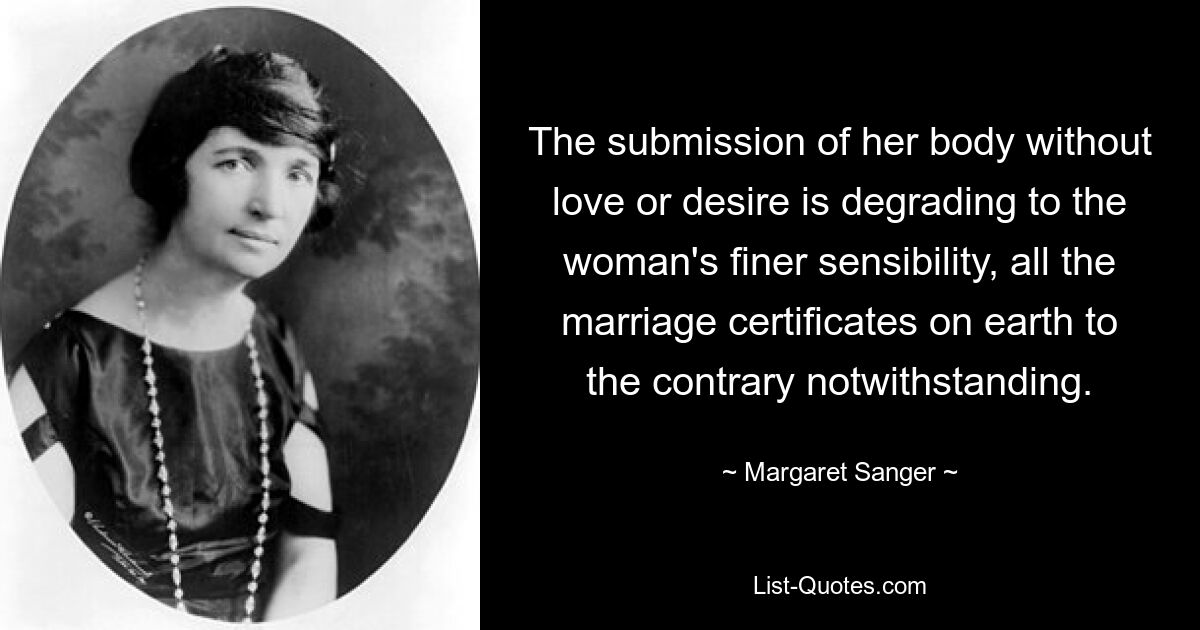 The submission of her body without love or desire is degrading to the woman's finer sensibility, all the marriage certificates on earth to the contrary notwithstanding. — © Margaret Sanger