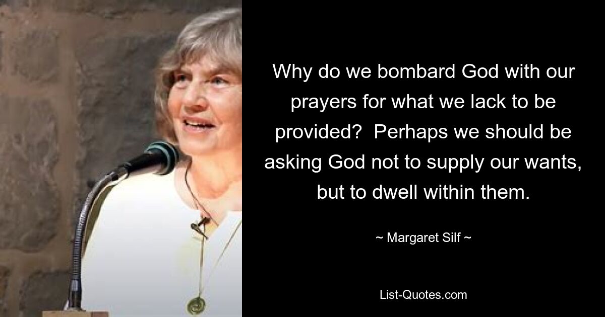 Why do we bombard God with our prayers for what we lack to be provided?  Perhaps we should be asking God not to supply our wants, but to dwell within them. — © Margaret Silf