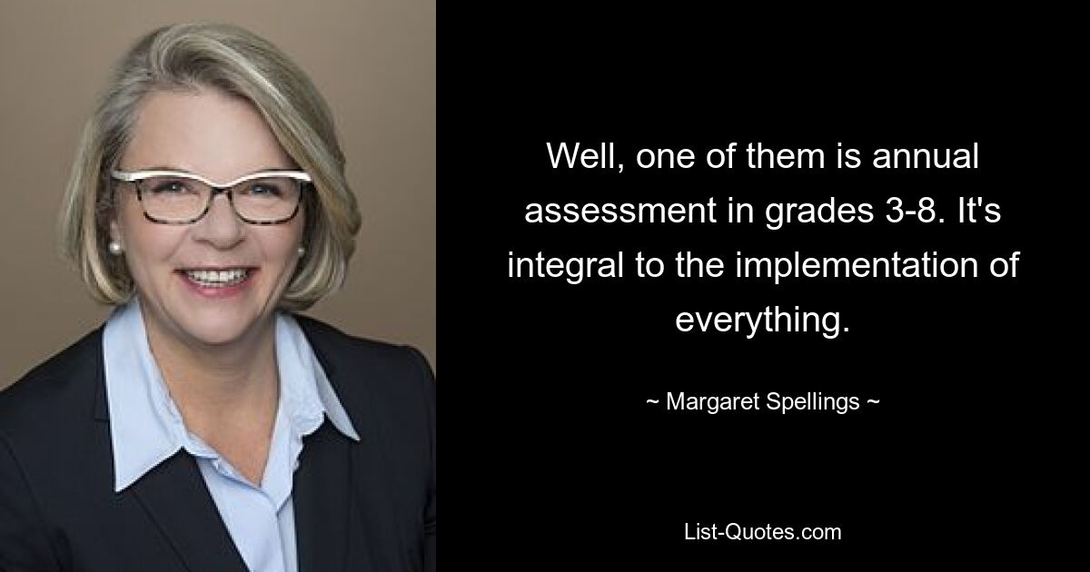 Well, one of them is annual assessment in grades 3-8. It's integral to the implementation of everything. — © Margaret Spellings