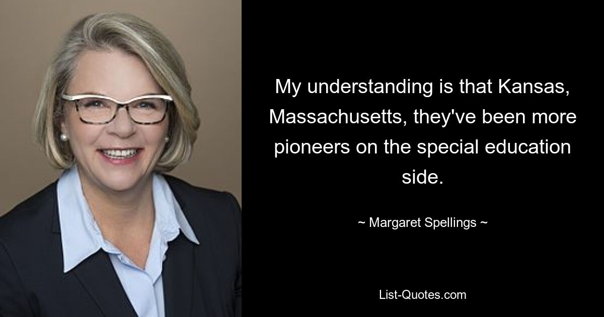 My understanding is that Kansas, Massachusetts, they've been more pioneers on the special education side. — © Margaret Spellings