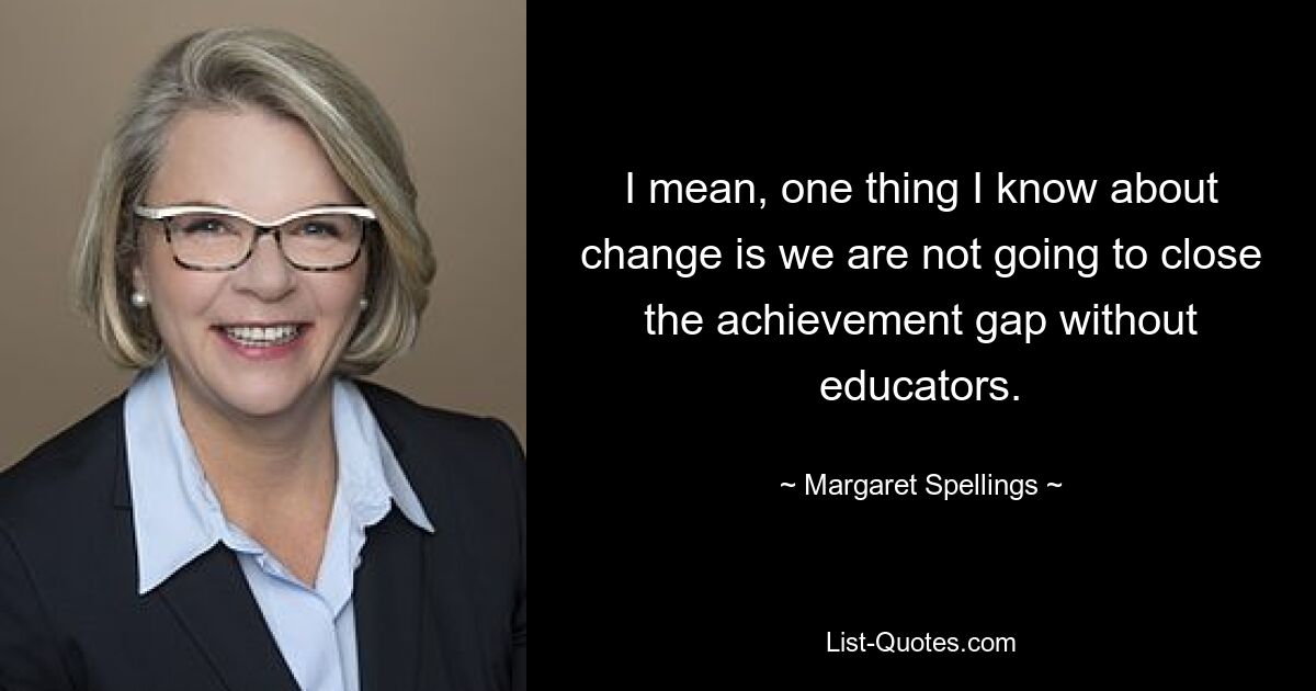 I mean, one thing I know about change is we are not going to close the achievement gap without educators. — © Margaret Spellings