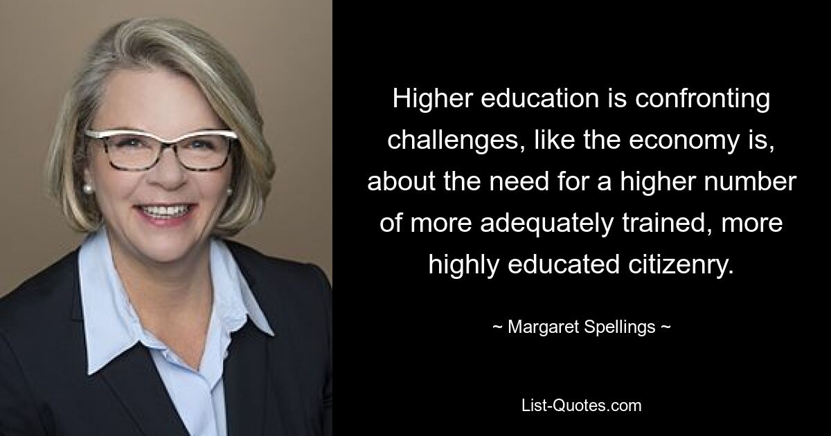 Higher education is confronting challenges, like the economy is, about the need for a higher number of more adequately trained, more highly educated citizenry. — © Margaret Spellings