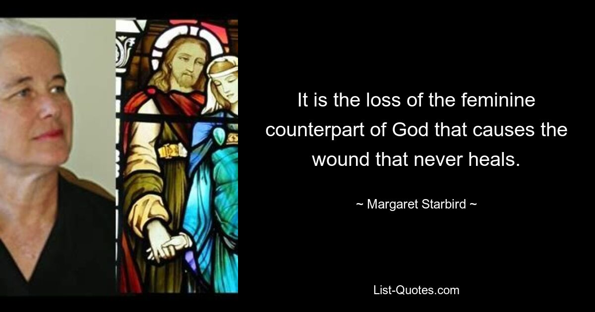 It is the loss of the feminine counterpart of God that causes the wound that never heals. — © Margaret Starbird