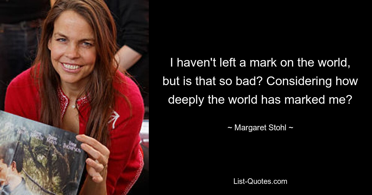 I haven't left a mark on the world, but is that so bad? Considering how deeply the world has marked me? — © Margaret Stohl