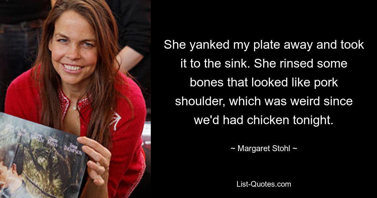 She yanked my plate away and took it to the sink. She rinsed some bones that looked like pork shoulder, which was weird since we'd had chicken tonight. — © Margaret Stohl