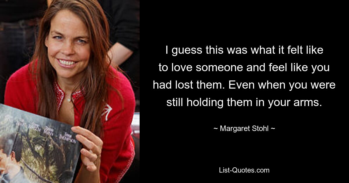 I guess this was what it felt like to love someone and feel like you had lost them. Even when you were still holding them in your arms. — © Margaret Stohl