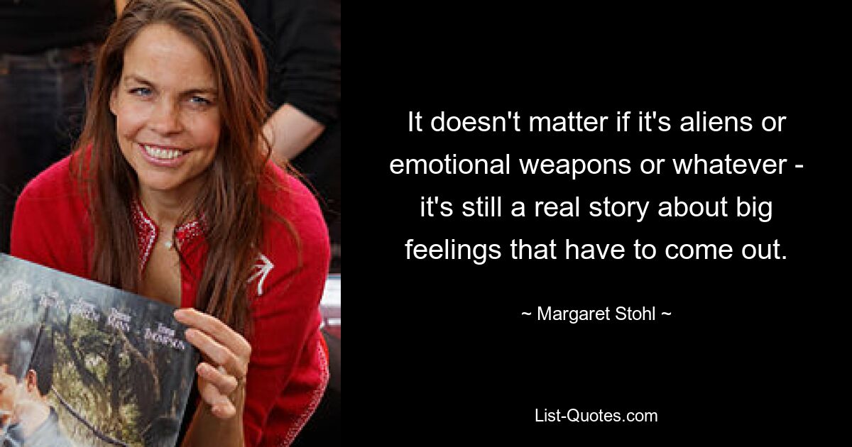 It doesn't matter if it's aliens or emotional weapons or whatever - it's still a real story about big feelings that have to come out. — © Margaret Stohl