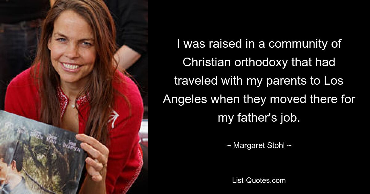 I was raised in a community of Christian orthodoxy that had traveled with my parents to Los Angeles when they moved there for my father's job. — © Margaret Stohl