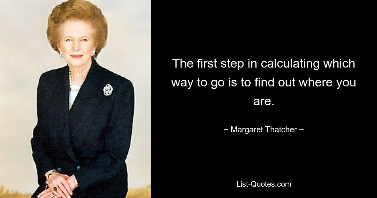 The first step in calculating which way to go is to find out where you are. — © Margaret Thatcher