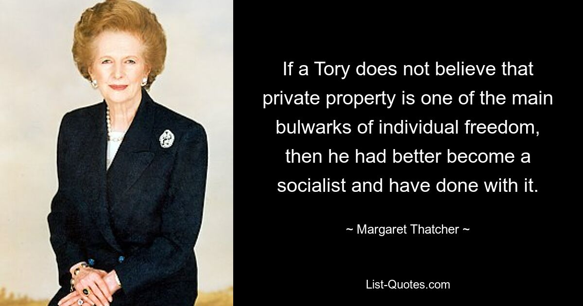 If a Tory does not believe that private property is one of the main bulwarks of individual freedom, then he had better become a socialist and have done with it. — © Margaret Thatcher