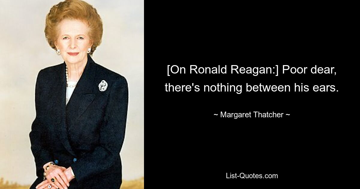 [On Ronald Reagan:] Poor dear, there's nothing between his ears. — © Margaret Thatcher