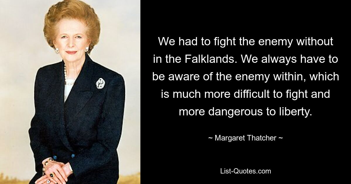 We had to fight the enemy without in the Falklands. We always have to be aware of the enemy within, which is much more difficult to fight and more dangerous to liberty. — © Margaret Thatcher