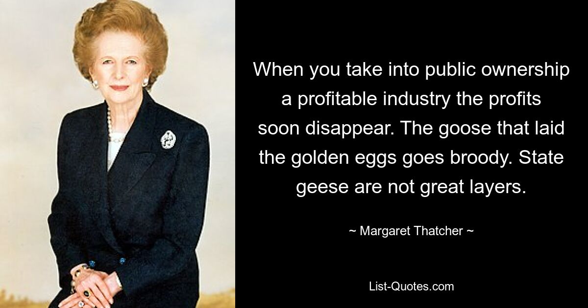 Wenn man eine profitable Industrie in öffentliches Eigentum überführt, verschwinden die Gewinne bald. Die Gans, die die goldenen Eier gelegt hat, brütet. Staatsgänse sind keine großen Legehennen. — © Margaret Thatcher