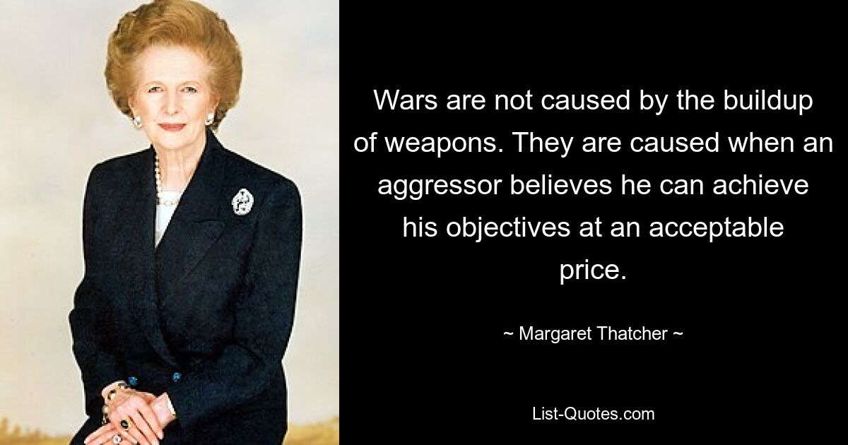 Wars are not caused by the buildup of weapons. They are caused when an aggressor believes he can achieve his objectives at an acceptable price. — © Margaret Thatcher