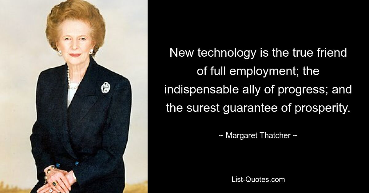 New technology is the true friend of full employment; the indispensable ally of progress; and the surest guarantee of prosperity. — © Margaret Thatcher