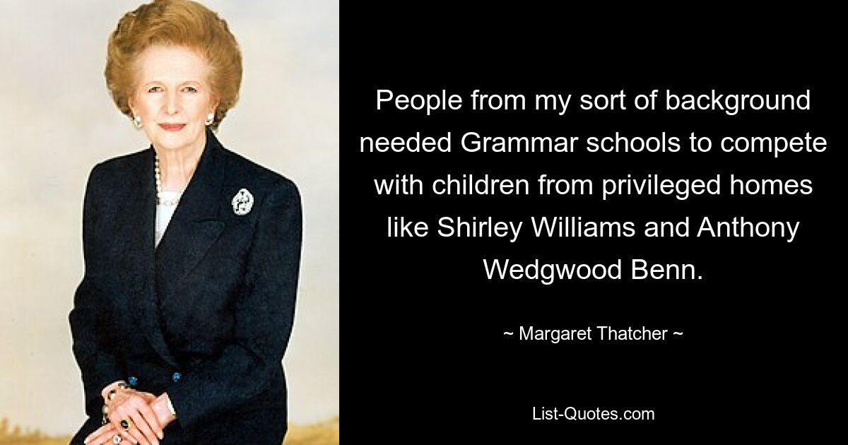 People from my sort of background needed Grammar schools to compete with children from privileged homes like Shirley Williams and Anthony Wedgwood Benn. — © Margaret Thatcher