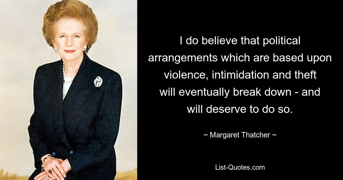 I do believe that political arrangements which are based upon violence, intimidation and theft will eventually break down - and will deserve to do so. — © Margaret Thatcher