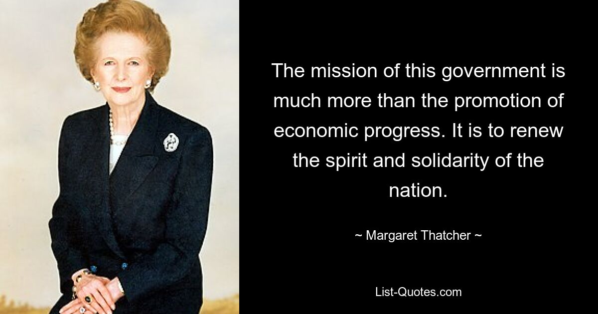 The mission of this government is much more than the promotion of economic progress. It is to renew the spirit and solidarity of the nation. — © Margaret Thatcher