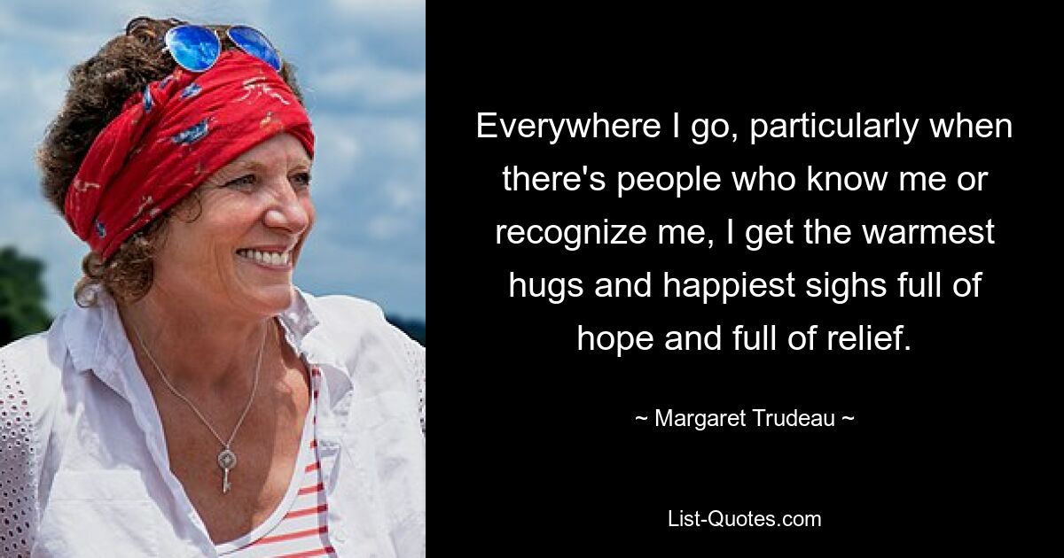 Everywhere I go, particularly when there's people who know me or recognize me, I get the warmest hugs and happiest sighs full of hope and full of relief. — © Margaret Trudeau