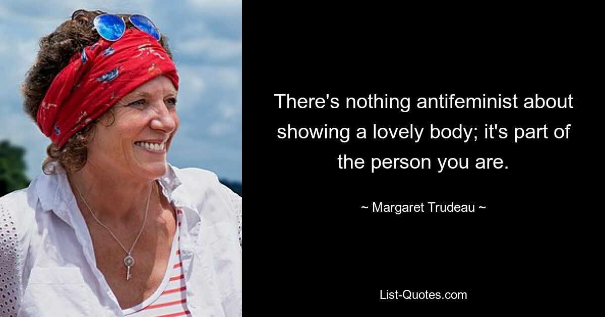 There's nothing antifeminist about showing a lovely body; it's part of the person you are. — © Margaret Trudeau