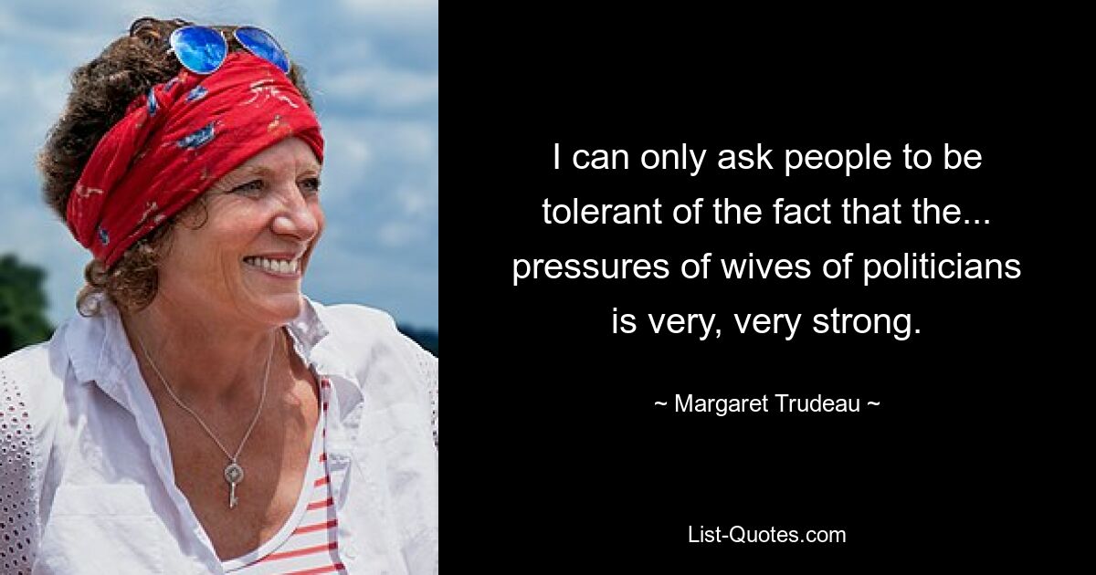 I can only ask people to be tolerant of the fact that the... pressures of wives of politicians is very, very strong. — © Margaret Trudeau