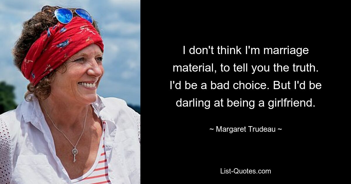 I don't think I'm marriage material, to tell you the truth. I'd be a bad choice. But I'd be darling at being a girlfriend. — © Margaret Trudeau