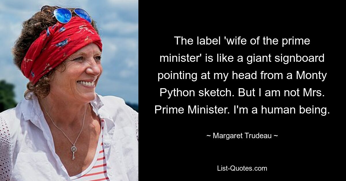 The label 'wife of the prime minister' is like a giant signboard pointing at my head from a Monty Python sketch. But I am not Mrs. Prime Minister. I'm a human being. — © Margaret Trudeau