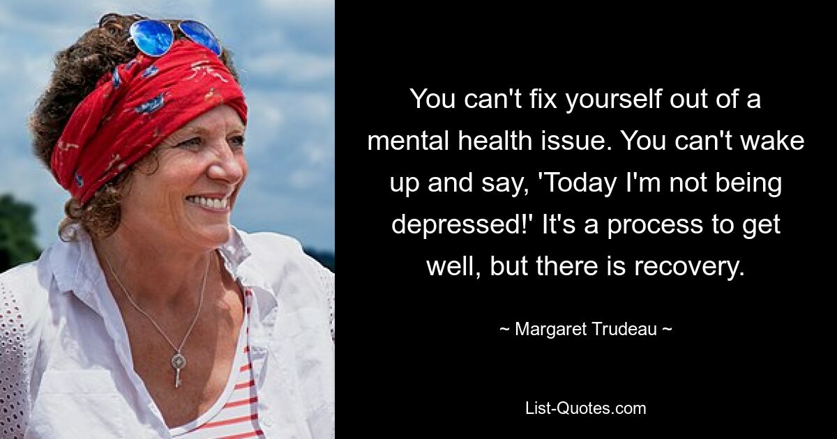 You can't fix yourself out of a mental health issue. You can't wake up and say, 'Today I'm not being depressed!' It's a process to get well, but there is recovery. — © Margaret Trudeau