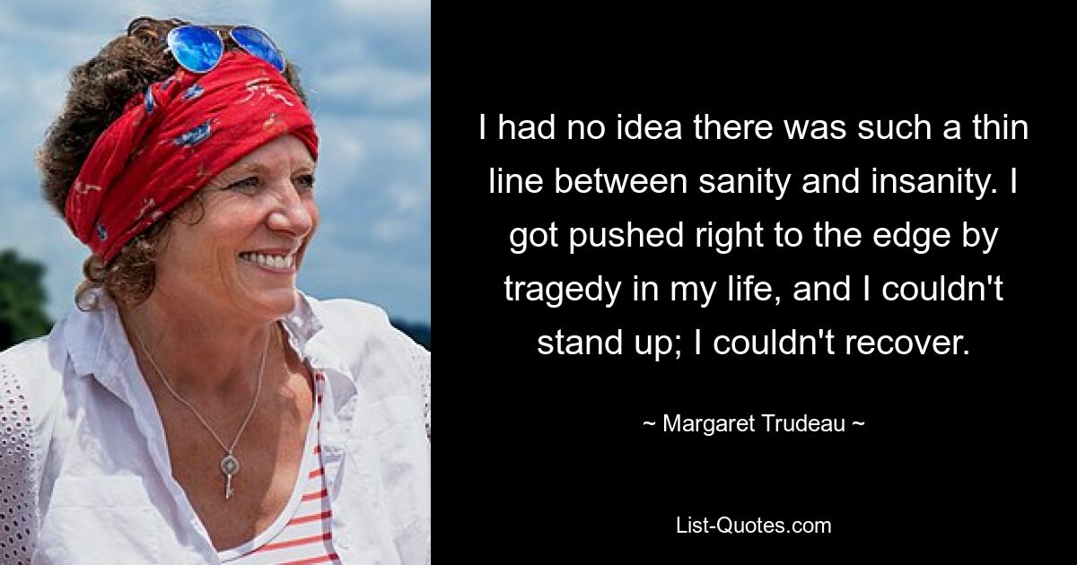 I had no idea there was such a thin line between sanity and insanity. I got pushed right to the edge by tragedy in my life, and I couldn't stand up; I couldn't recover. — © Margaret Trudeau