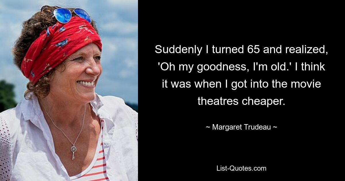 Suddenly I turned 65 and realized, 'Oh my goodness, I'm old.' I think it was when I got into the movie theatres cheaper. — © Margaret Trudeau