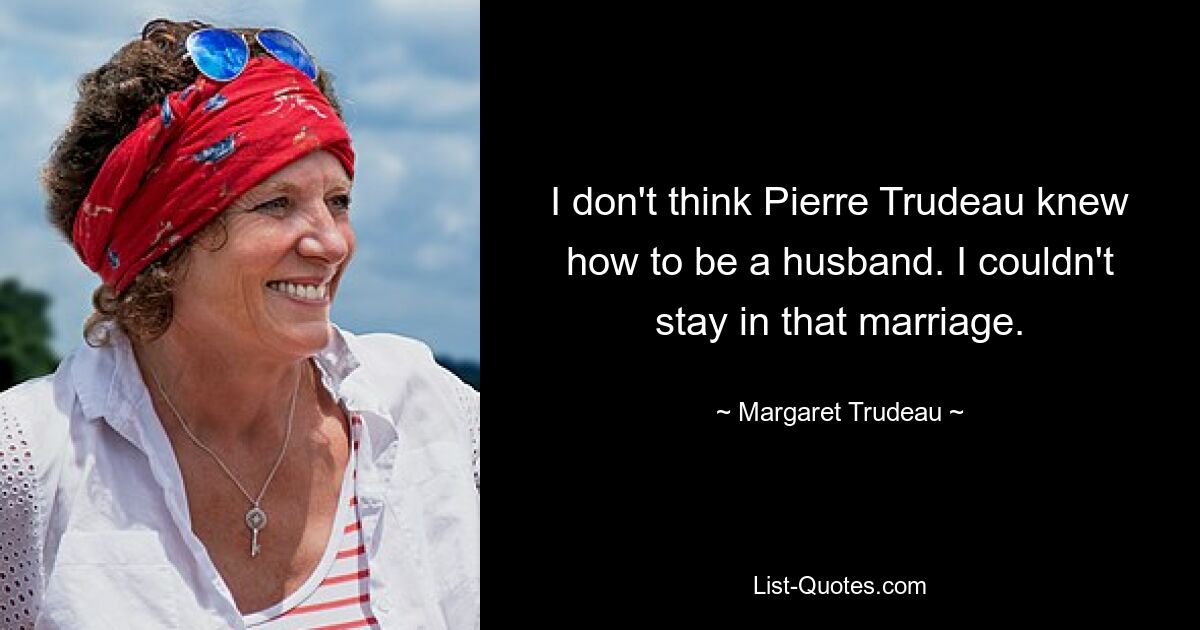 I don't think Pierre Trudeau knew how to be a husband. I couldn't stay in that marriage. — © Margaret Trudeau