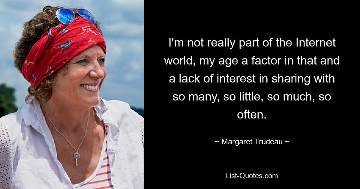 I'm not really part of the Internet world, my age a factor in that and a lack of interest in sharing with so many, so little, so much, so often. — © Margaret Trudeau