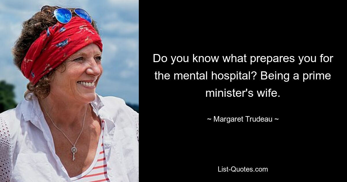 Do you know what prepares you for the mental hospital? Being a prime minister's wife. — © Margaret Trudeau