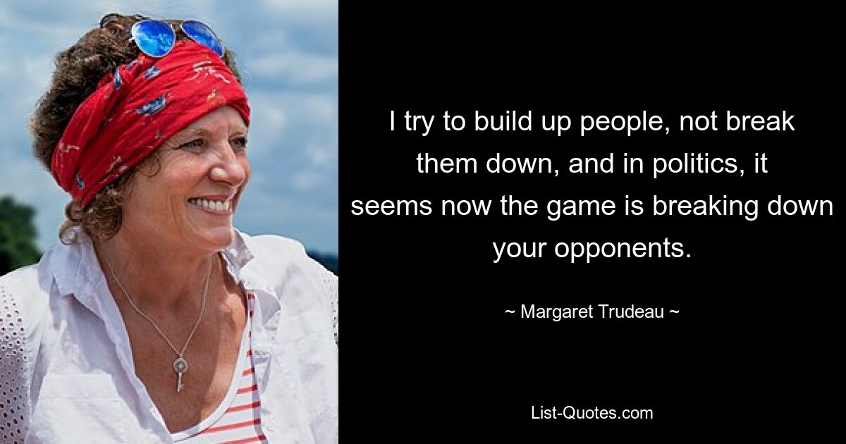 I try to build up people, not break them down, and in politics, it seems now the game is breaking down your opponents. — © Margaret Trudeau