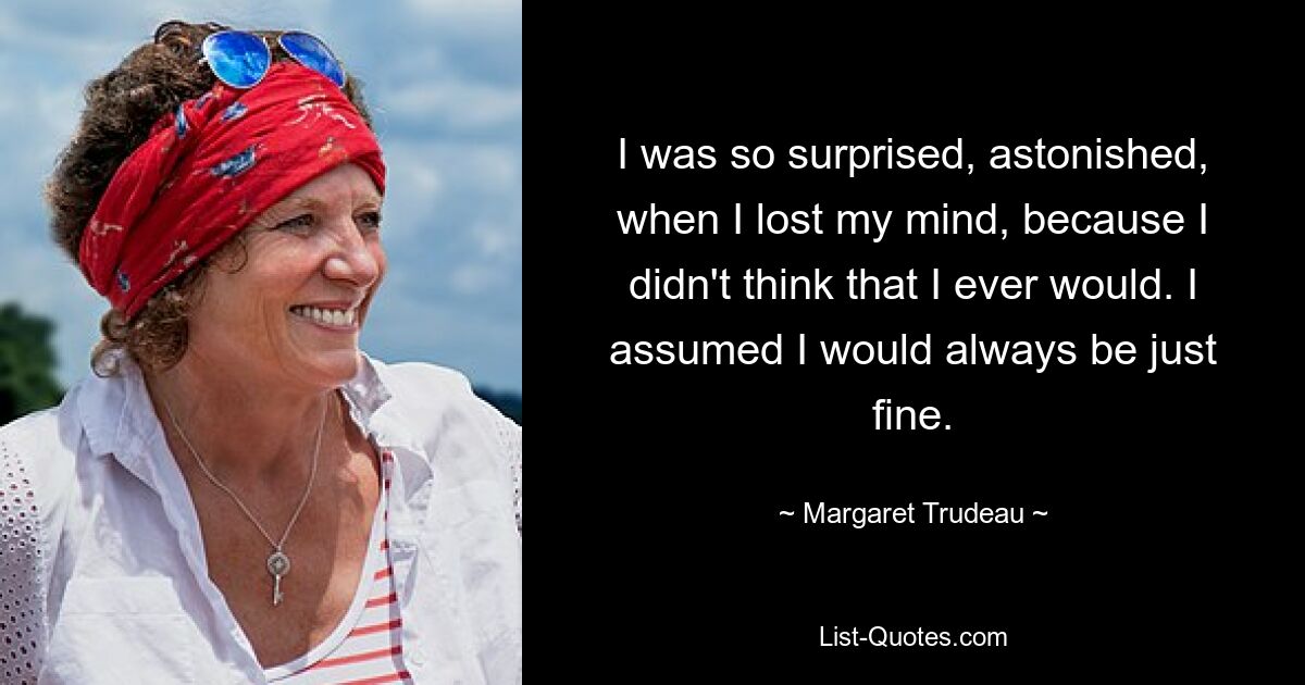 I was so surprised, astonished, when I lost my mind, because I didn't think that I ever would. I assumed I would always be just fine. — © Margaret Trudeau