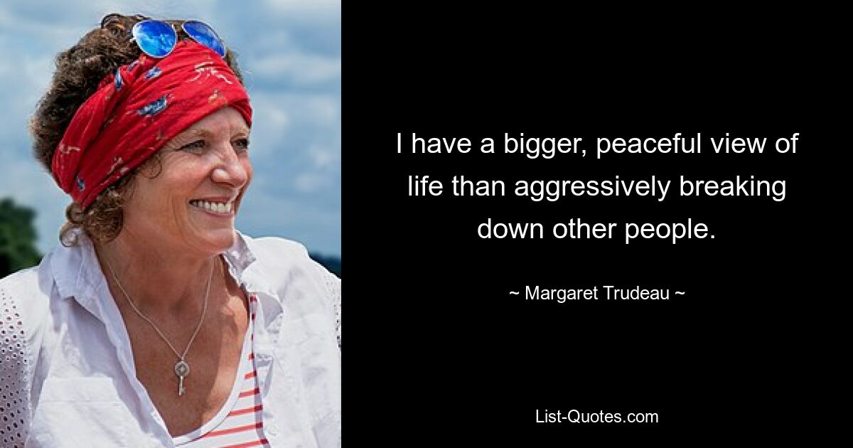 I have a bigger, peaceful view of life than aggressively breaking down other people. — © Margaret Trudeau