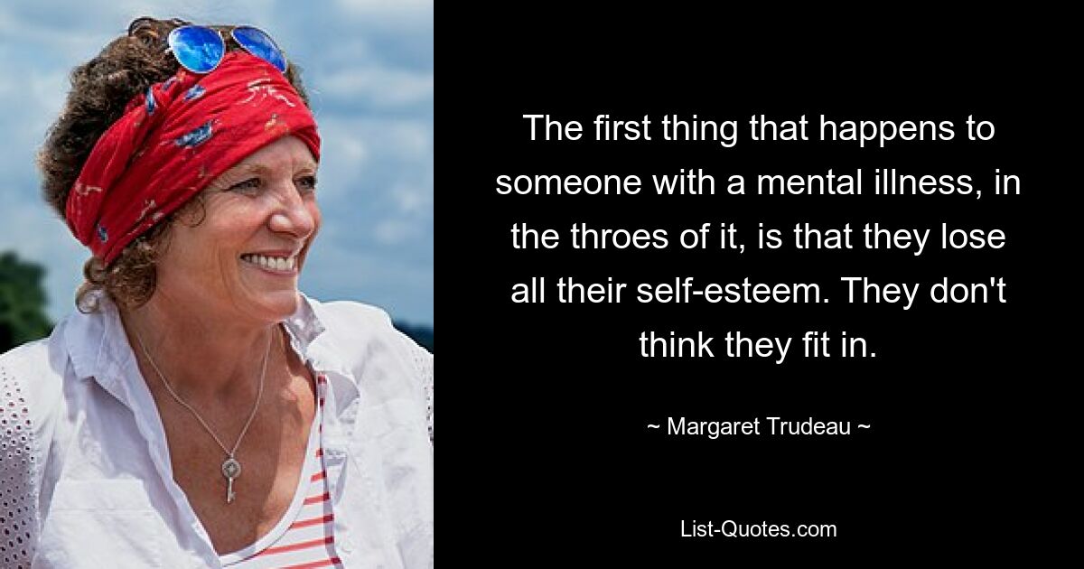 The first thing that happens to someone with a mental illness, in the throes of it, is that they lose all their self-esteem. They don't think they fit in. — © Margaret Trudeau