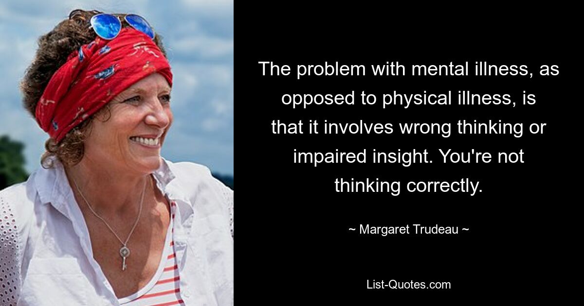 The problem with mental illness, as opposed to physical illness, is that it involves wrong thinking or impaired insight. You're not thinking correctly. — © Margaret Trudeau