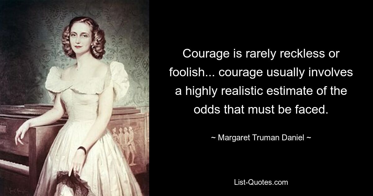 Courage is rarely reckless or foolish... courage usually involves a highly realistic estimate of the odds that must be faced. — © Margaret Truman Daniel