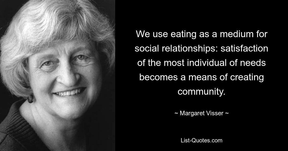 We use eating as a medium for social relationships: satisfaction of the most individual of needs becomes a means of creating community. — © Margaret Visser