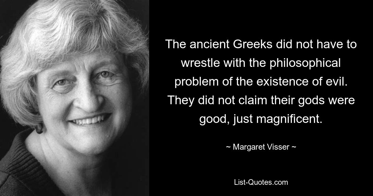 The ancient Greeks did not have to wrestle with the philosophical problem of the existence of evil. They did not claim their gods were good, just magnificent. — © Margaret Visser