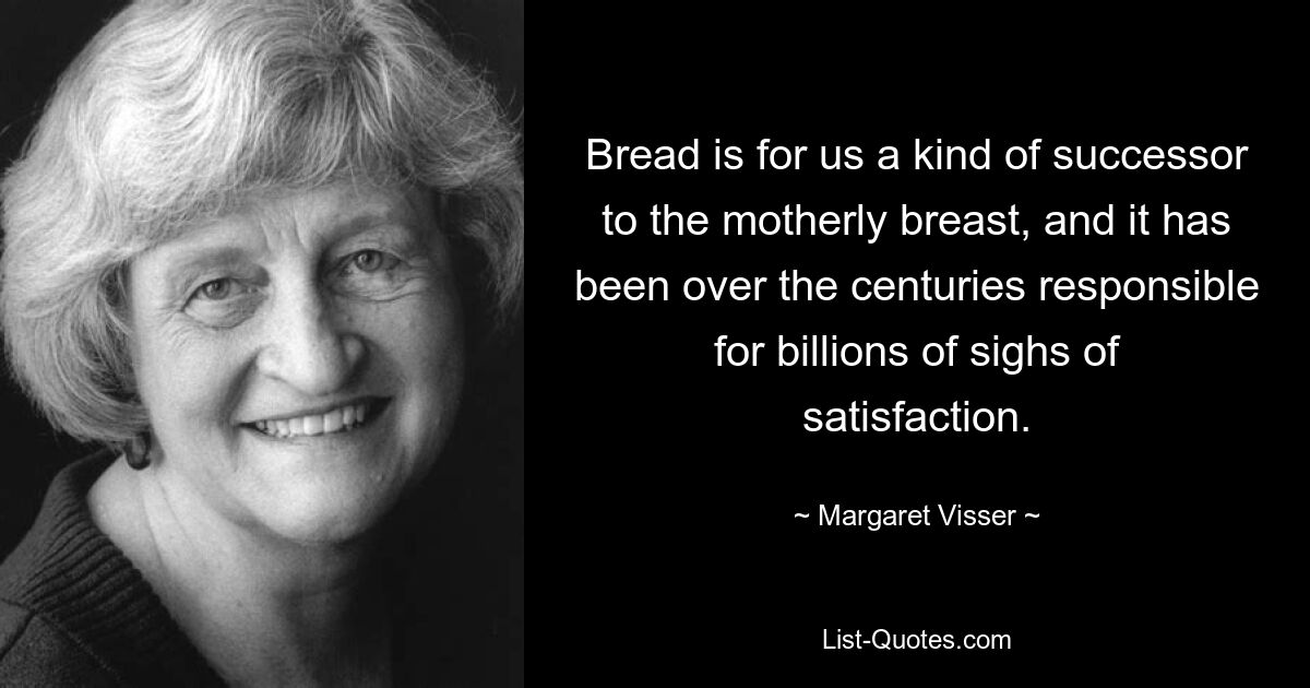 Bread is for us a kind of successor to the motherly breast, and it has been over the centuries responsible for billions of sighs of satisfaction. — © Margaret Visser