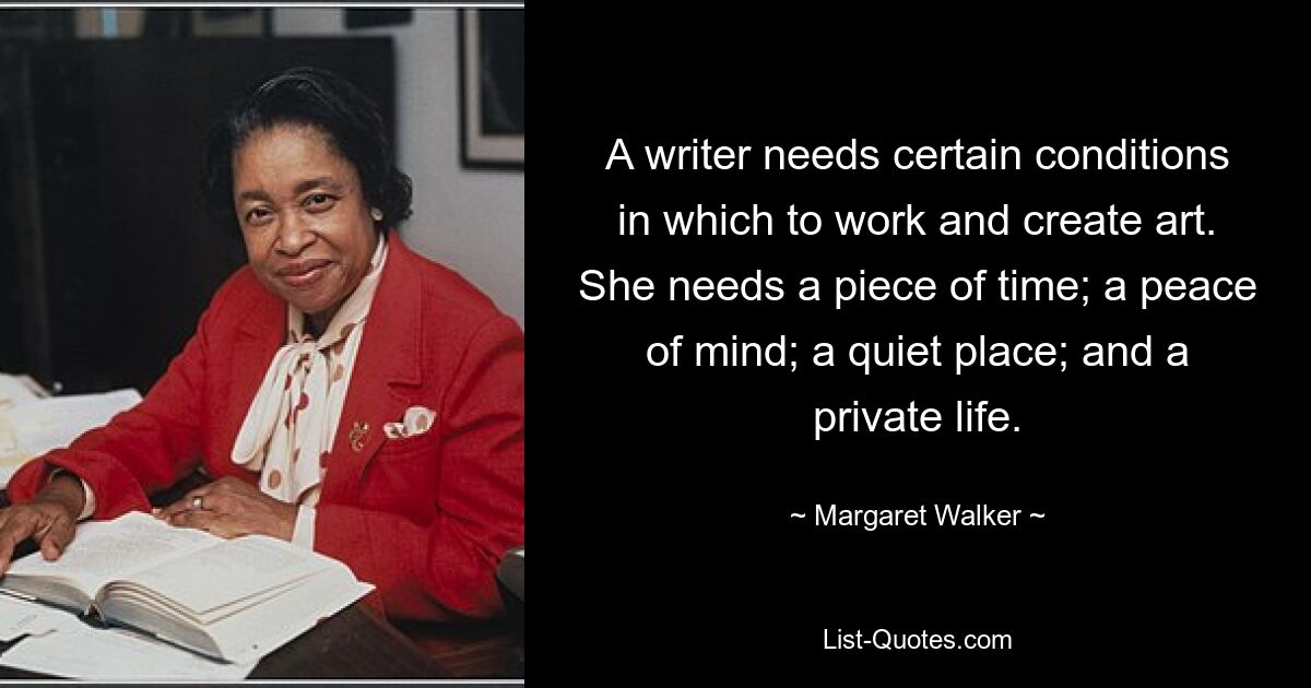 A writer needs certain conditions in which to work and create art. She needs a piece of time; a peace of mind; a quiet place; and a private life. — © Margaret Walker