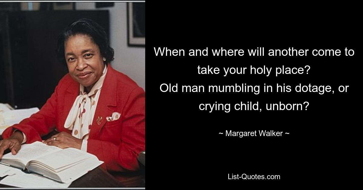 When and where will another come to take your holy place?
Old man mumbling in his dotage, or crying child, unborn? — © Margaret Walker