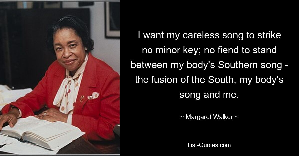 I want my careless song to strike no minor key; no fiend to stand between my body's Southern song - the fusion of the South, my body's song and me. — © Margaret Walker