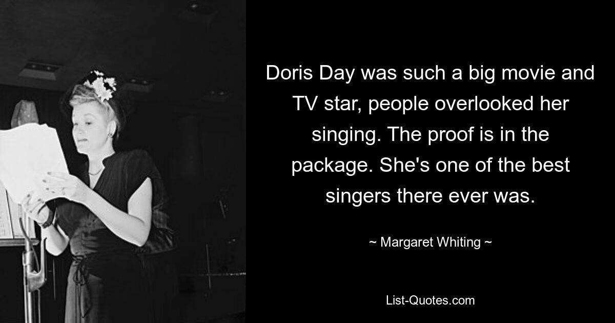 Doris Day was such a big movie and TV star, people overlooked her singing. The proof is in the package. She's one of the best singers there ever was. — © Margaret Whiting