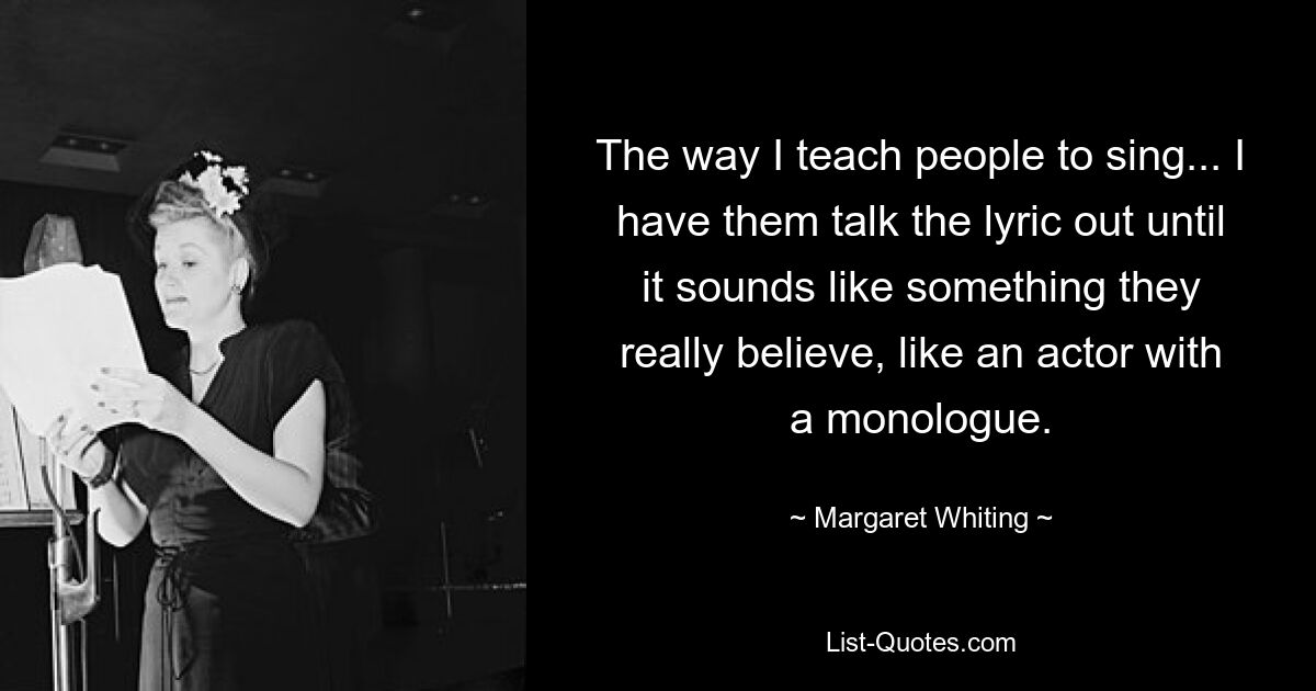 The way I teach people to sing... I have them talk the lyric out until it sounds like something they really believe, like an actor with a monologue. — © Margaret Whiting