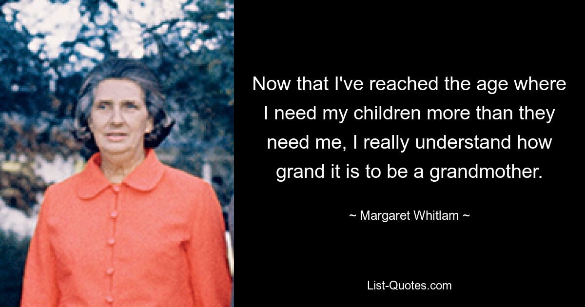 Now that I've reached the age where I need my children more than they need me, I really understand how grand it is to be a grandmother. — © Margaret Whitlam